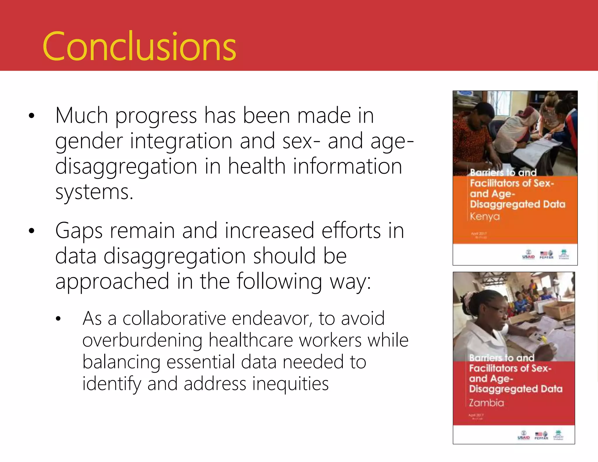 Conclusions
• Much progress has been made in
gender integration and sex- and age-
disaggregation in health information
systems.
• Gaps remain and increased efforts in
data disaggregation should be
approached in the following way:
• As a collaborative endeavor, to avoid
overburdening healthcare workers while
balancing essential data needed to
identify and address inequities
 