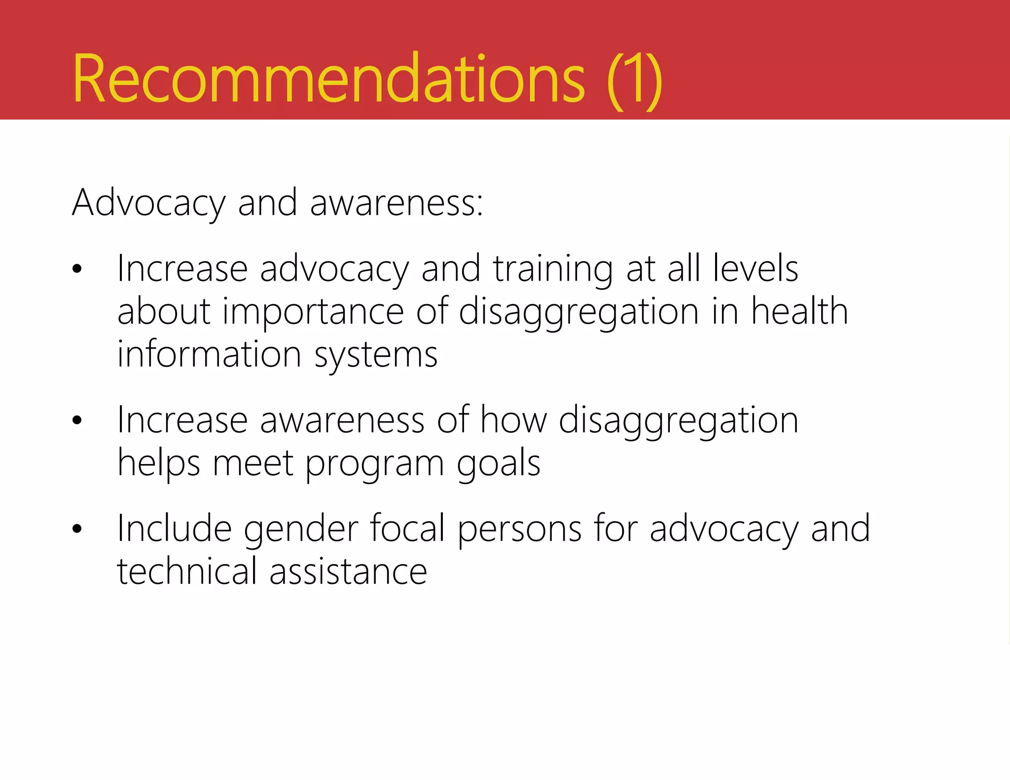 Recommendations (1)
Advocacy and awareness:
• Increase advocacy and training at all levels
about importance of disaggregation in health
information systems
• Increase awareness of how disaggregation
helps meet program goals
• Include gender focal persons for advocacy and
technical assistance
 