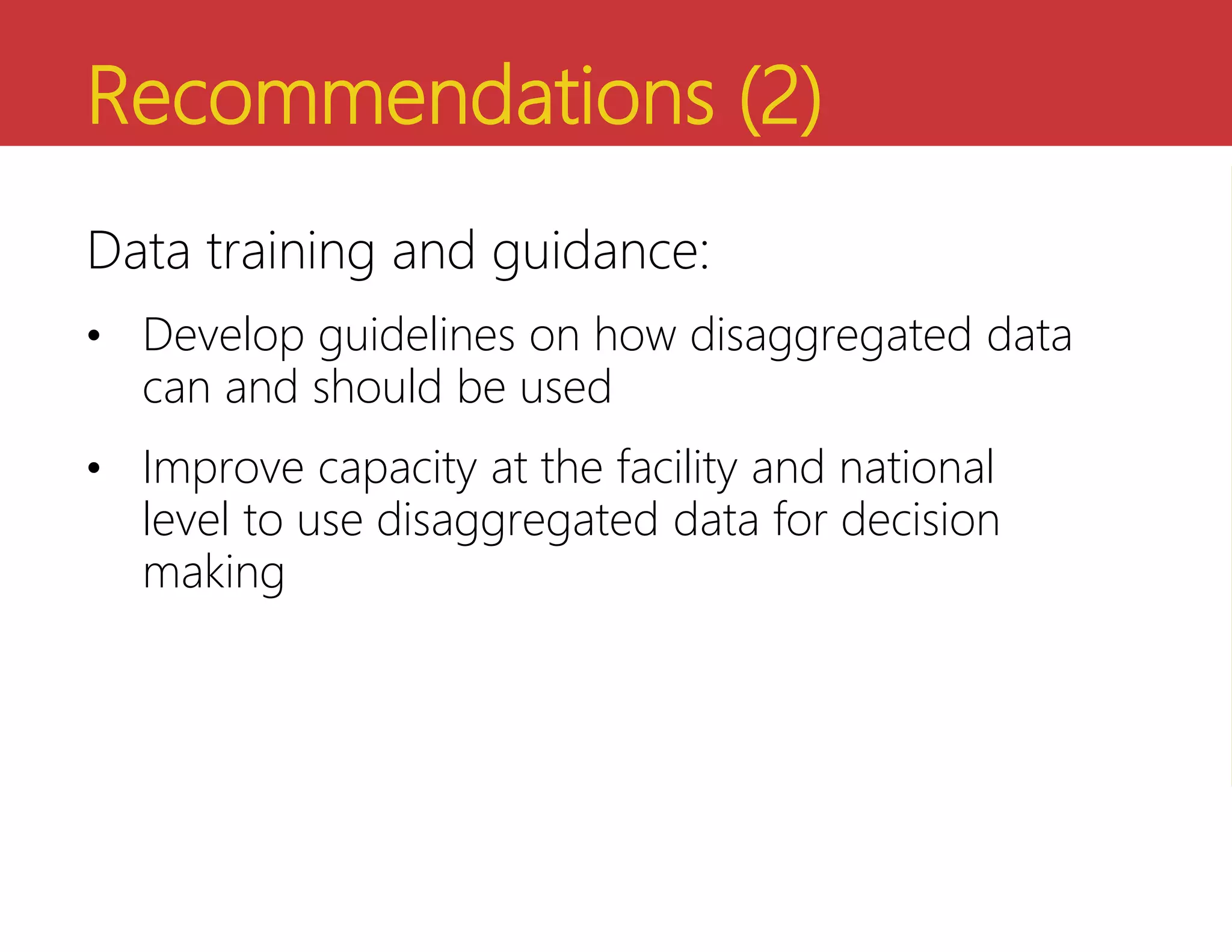 Recommendations (2)
Data training and guidance:
• Develop guidelines on how disaggregated data
can and should be used
• Improve capacity at the facility and national
level to use disaggregated data for decision
making
 