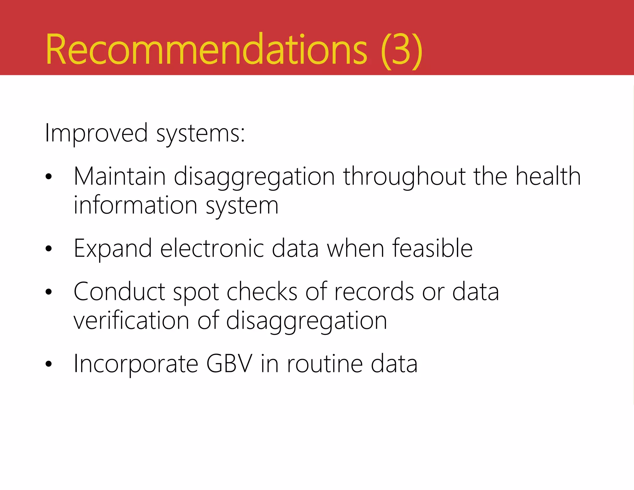 Recommendations (3)
Improved systems:
• Maintain disaggregation throughout the health
information system
• Expand electronic data when feasible
• Conduct spot checks of records or data
verification of disaggregation
• Incorporate GBV in routine data
 