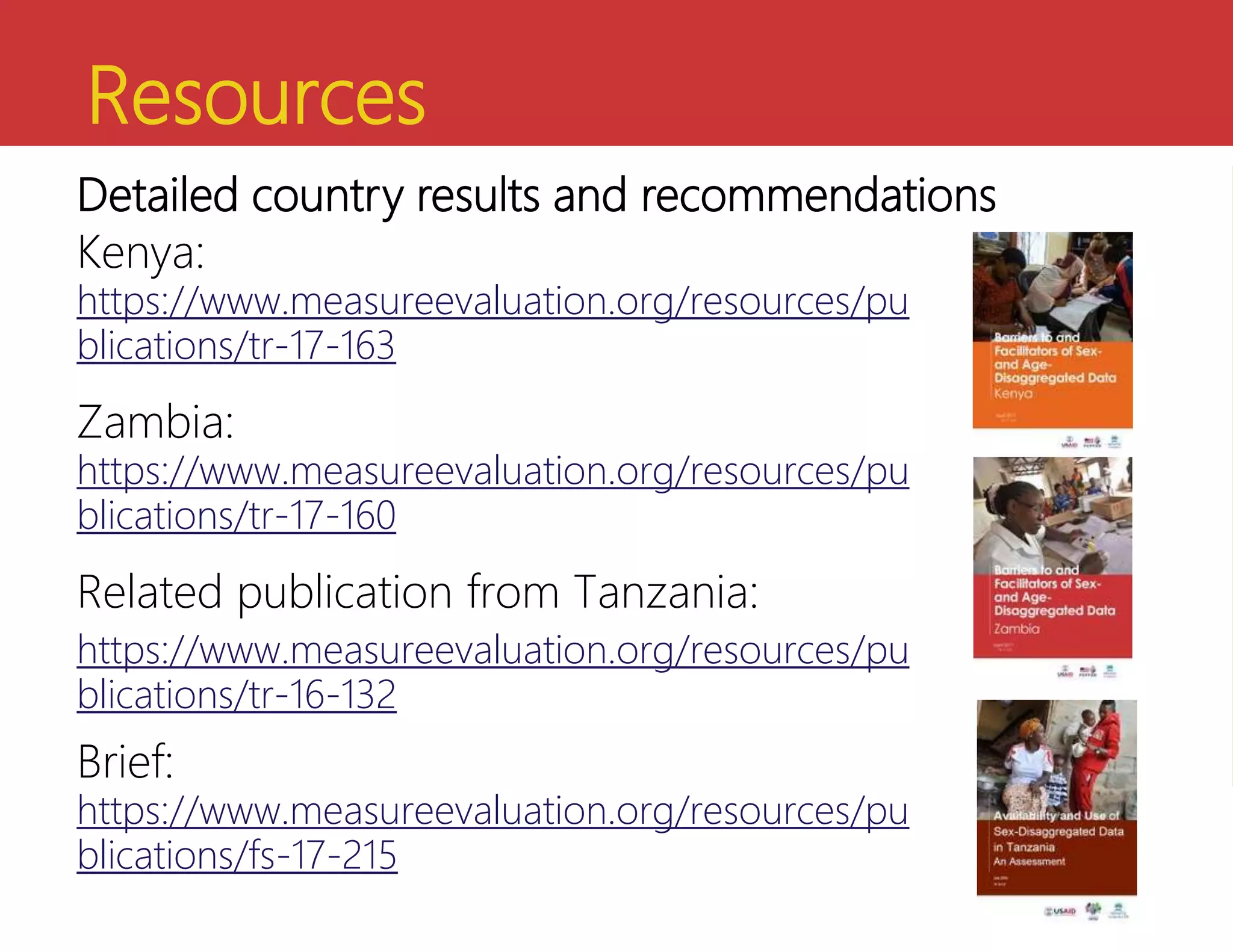 Resources
Kenya:
https://www.measureevaluation.org/resources/pu
blications/tr-17-163
Zambia:
https://www.measureevaluation.org/resources/pu
blications/tr-17-160
Related publication from Tanzania:
https://www.measureevaluation.org/resources/pu
blications/tr-16-132
Brief:
https://www.measureevaluation.org/resources/pu
blications/fs-17-215
Detailed country results and recommendations
 