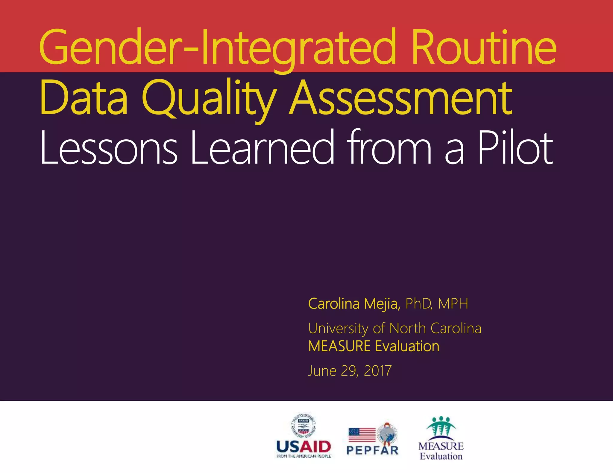 Headline goes here
Headline goes here
Headline goes here
Author Name and Degree Here
MEASURE Evaluation
Your organization here
Date for presentation if necessary
Name of meeting
Gender-Integrated Routine
Data Quality Assessment
Lessons Learned from a Pilot
Carolina Mejia, PhD, MPH
University of North Carolina
MEASURE Evaluation
June 29, 2017
 