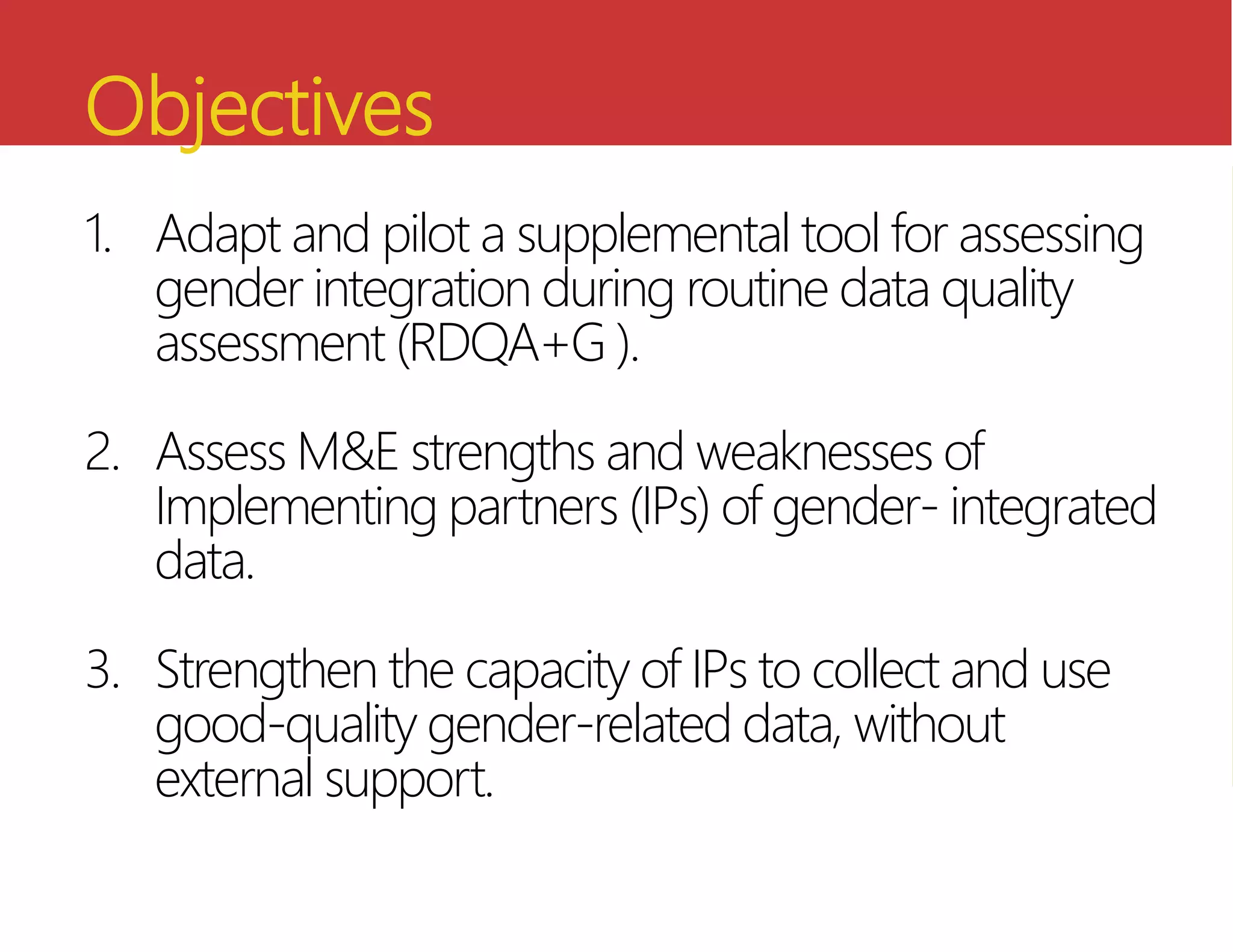 Objectives
1. Adapt and pilot a supplemental tool for assessing
gender integration during routine data quality
assessment (RDQA+G ).
2. Assess M&E strengths and weaknesses of
Implementing partners (IPs) of gender- integrated
data.
3. Strengthen the capacity of IPs to collect and use
good-quality gender-related data, without
external support.
 