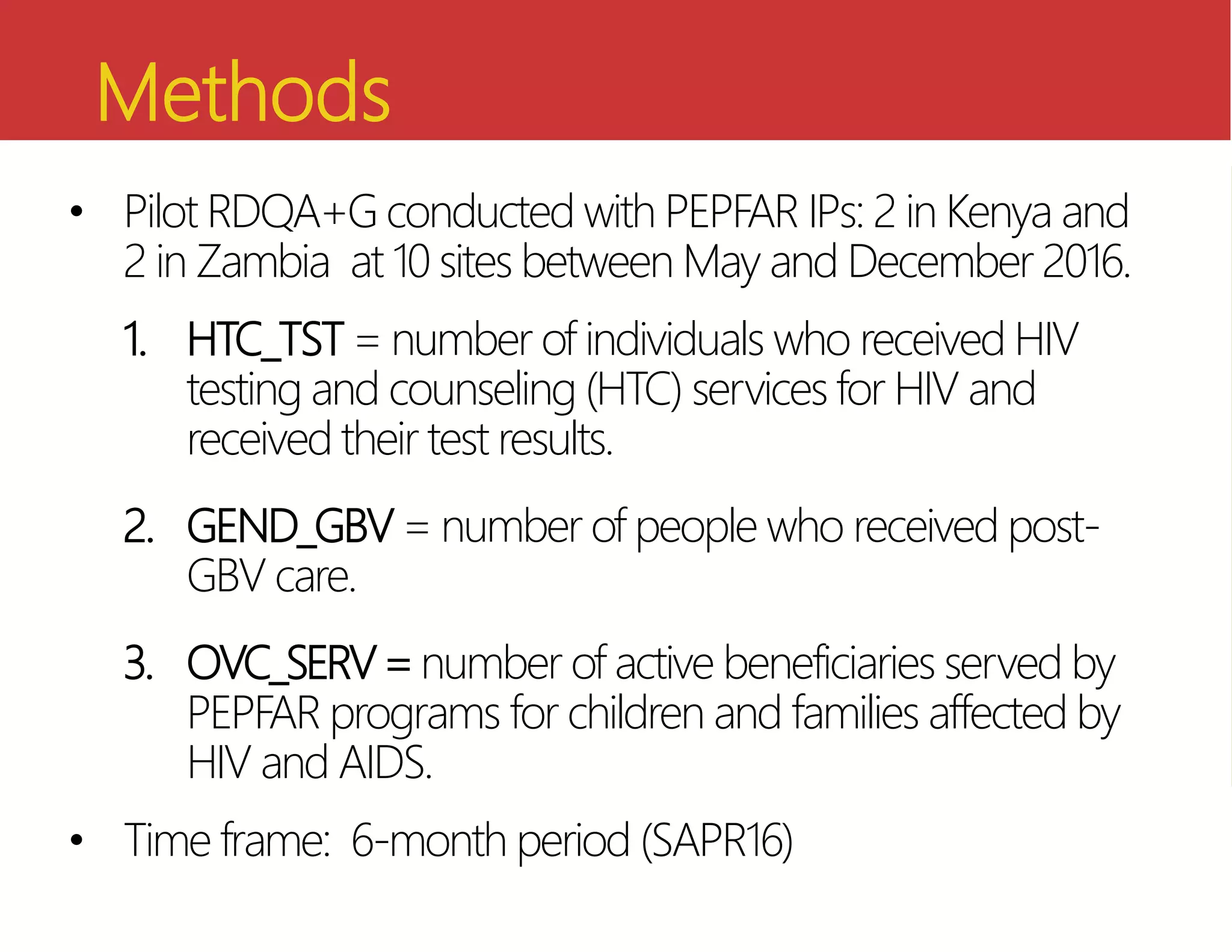 Methods
• Pilot RDQA+G conducted with PEPFAR IPs: 2 in Kenya and
2 in Zambia at 10 sites between May and December 2016.
1. HTC_TST = number of individuals who received HIV
testing and counseling (HTC) services for HIV and
received their test results.
2. GEND_GBV = number of people who received post-
GBV care.
3. OVC_SERV=number of active beneficiaries served by
PEPFAR programs for children and families affected by
HIV and AIDS.
• Time frame: 6-month period (SAPR16)
 