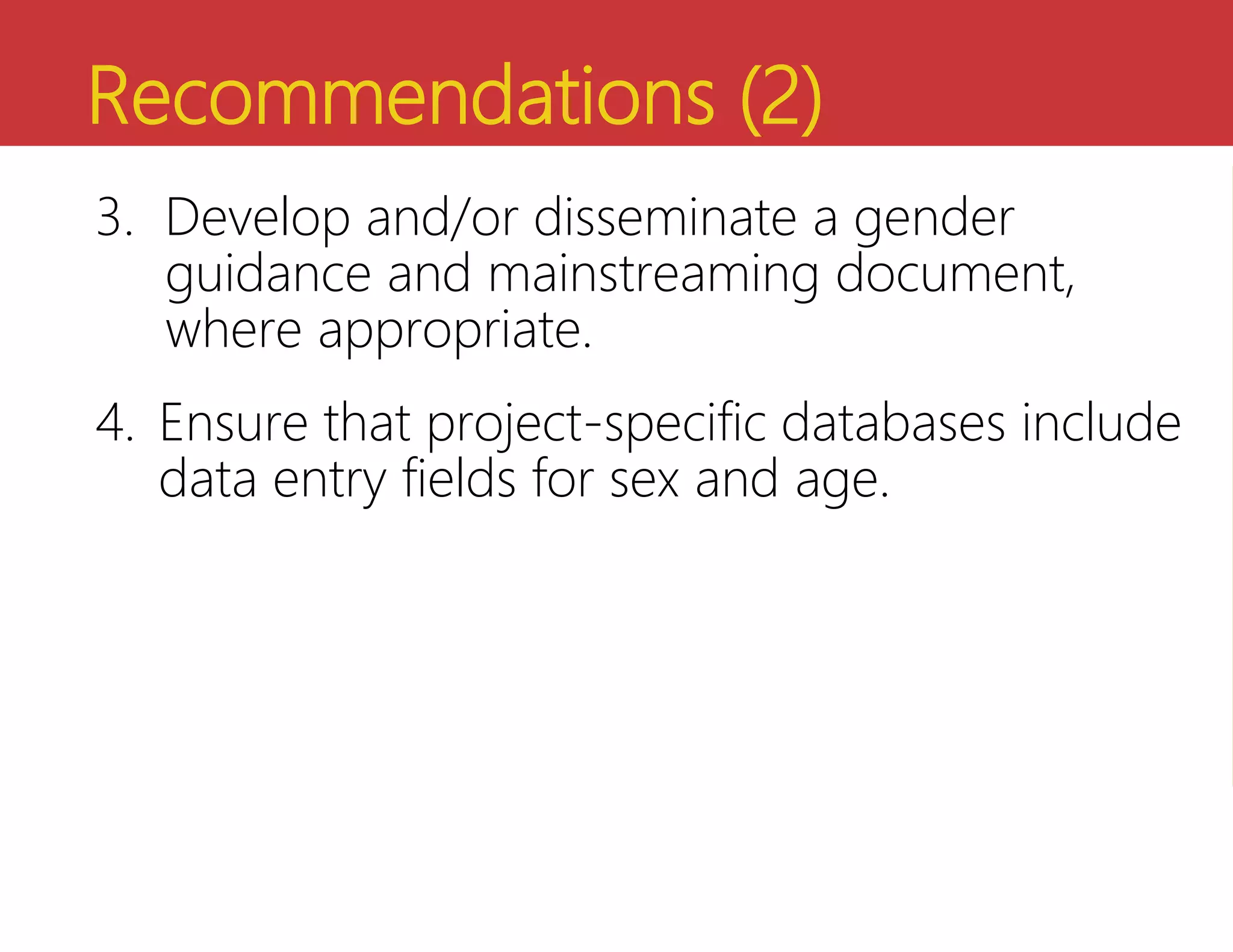 Recommendations (2)
3. Develop and/or disseminate a gender
guidance and mainstreaming document,
where appropriate.
4. Ensure that project-specific databases include
data entry fields for sex and age.
 