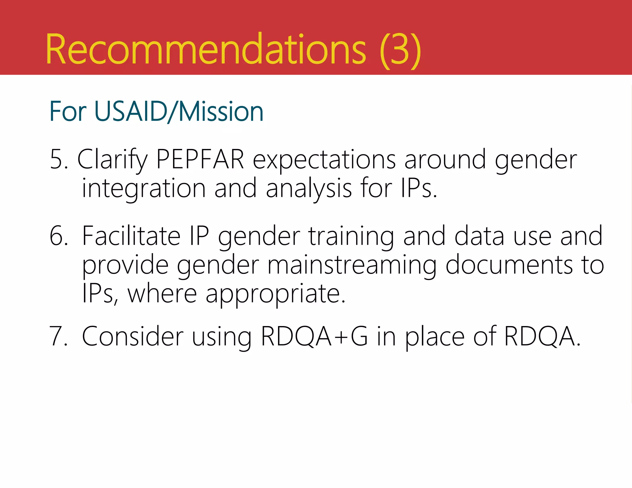 Recommendations (3)
For USAID/Mission
5. Clarify PEPFAR expectations around gender
integration and analysis for IPs.
6. Facilitate IP gender training and data use and
provide gender mainstreaming documents to
IPs, where appropriate.
7. Consider using RDQA+G in place of RDQA.
 