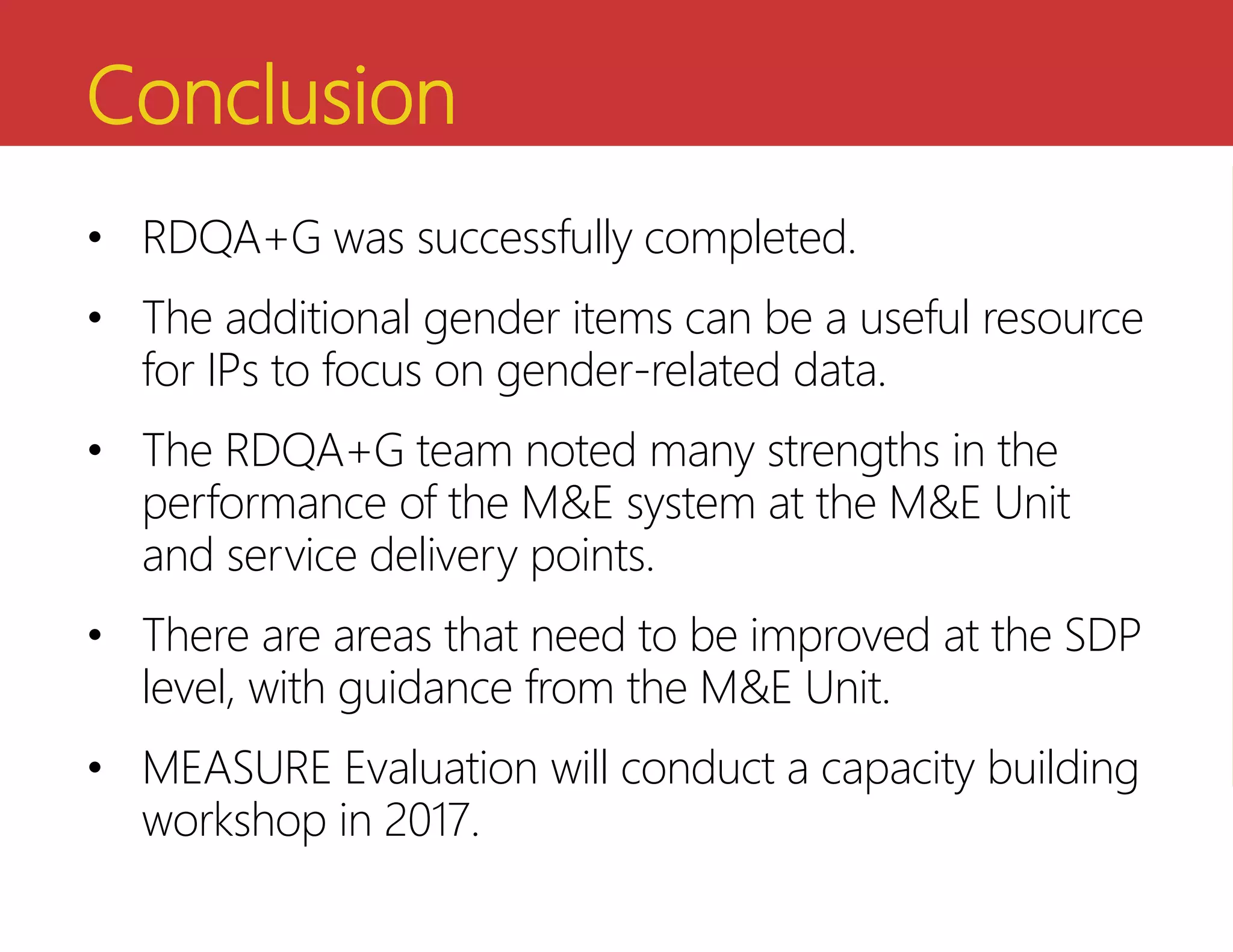 Conclusion
• RDQA+G was successfully completed.
• The additional gender items can be a useful resource
for IPs to focus on gender-related data.
• The RDQA+G team noted many strengths in the
performance of the M&E system at the M&E Unit
and service delivery points.
• There are areas that need to be improved at the SDP
level, with guidance from the M&E Unit.
• MEASURE Evaluation will conduct a capacity building
workshop in 2017.
 