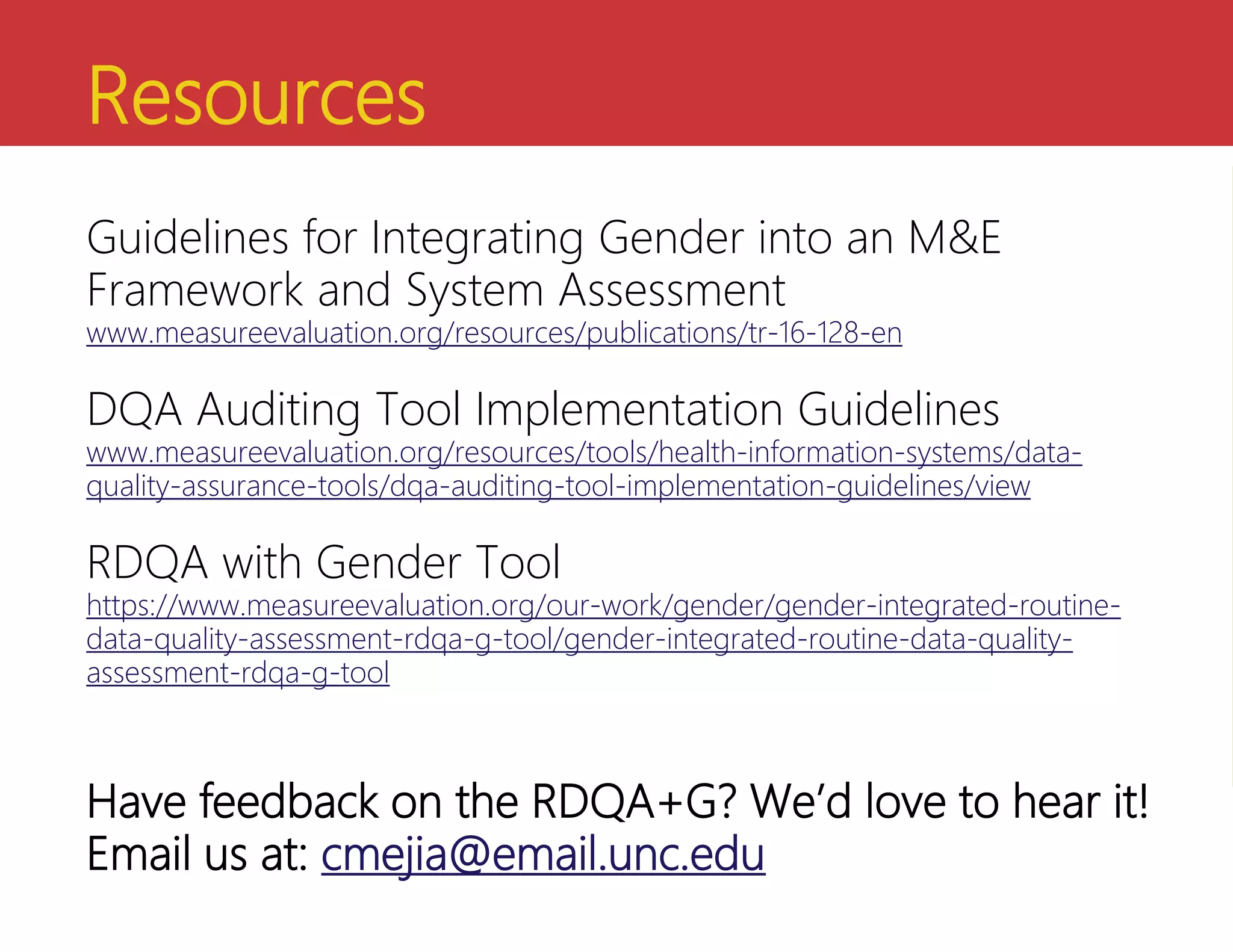 Resources
Guidelines for Integrating Gender into an M&E
Framework and System Assessment
www.measureevaluation.org/resources/publications/tr-16-128-en
DQA Auditing Tool Implementation Guidelines
www.measureevaluation.org/resources/tools/health-information-systems/data-
quality-assurance-tools/dqa-auditing-tool-implementation-guidelines/view
RDQA with Gender Tool
https://www.measureevaluation.org/our-work/gender/gender-integrated-routine-
data-quality-assessment-rdqa-g-tool/gender-integrated-routine-data-quality-
assessment-rdqa-g-tool
Have feedback on the RDQA+G? We’d love to hear it!
Email us at: cmejia@email.unc.edu
 