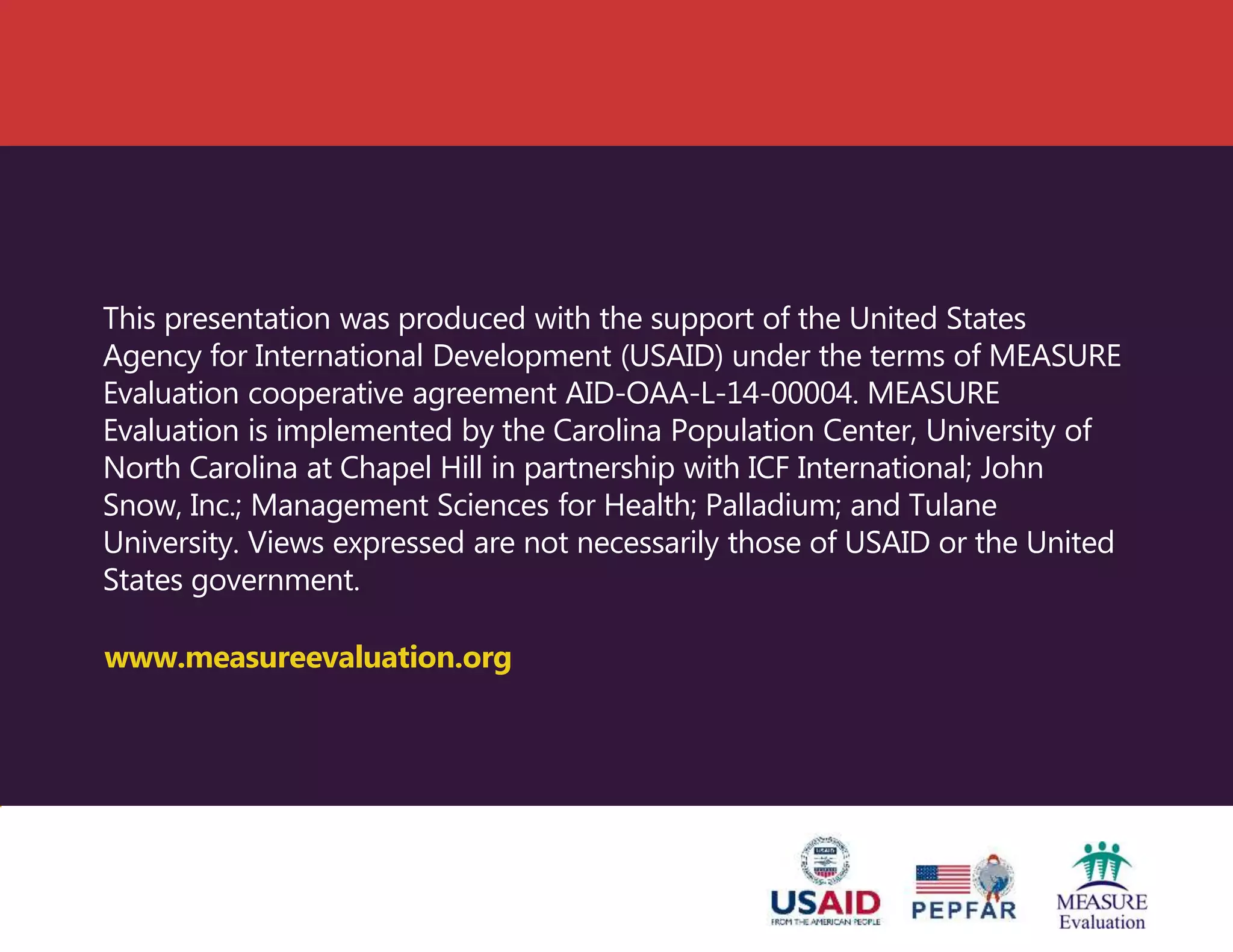 This presentation was produced with the support of the United States
Agency for International Development (USAID) under the terms of MEASURE
Evaluation cooperative agreement AID-OAA-L-14-00004. MEASURE
Evaluation is implemented by the Carolina Population Center, University of
North Carolina at Chapel Hill in partnership with ICF International; John
Snow, Inc.; Management Sciences for Health; Palladium; and Tulane
University. Views expressed are not necessarily those of USAID or the United
States government.
www.measureevaluation.org
 