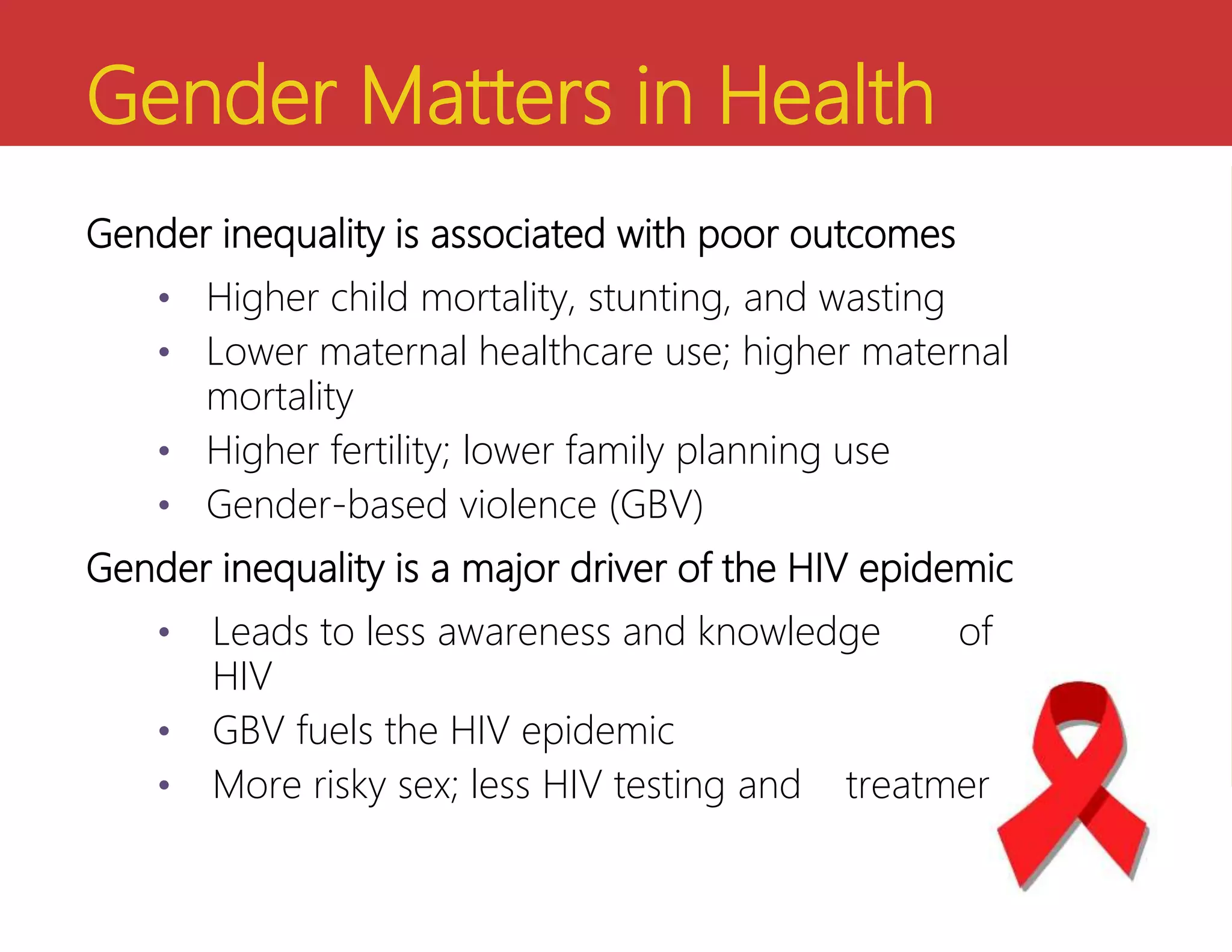 Gender Matters in Health
Gender inequality is associated with poor outcomes
• Higher child mortality, stunting, and wasting
• Lower maternal healthcare use; higher maternal
mortality
• Higher fertility; lower family planning use
• Gender-based violence (GBV)
Gender inequality is a major driver of the HIV epidemic
• Leads to less awareness and knowledge of
HIV
• GBV fuels the HIV epidemic
• More risky sex; less HIV testing and treatment
 