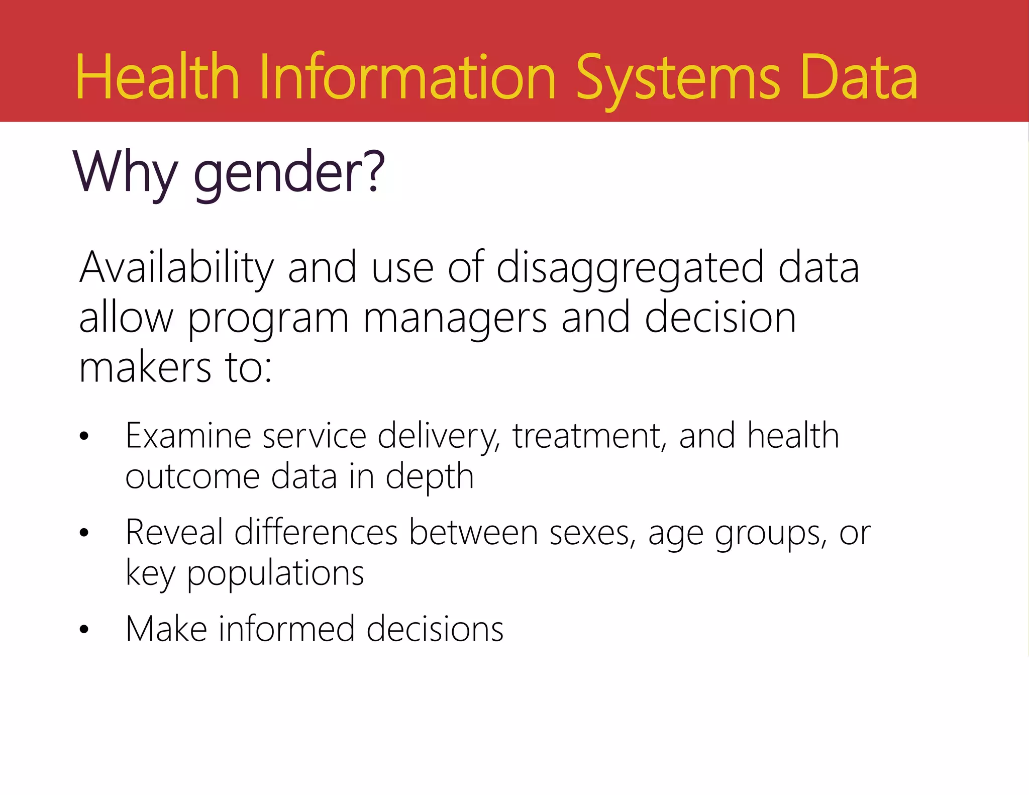 Health Information Systems Data
Why gender?
Availability and use of disaggregated data
allow program managers and decision
makers to:
• Examine service delivery, treatment, and health
outcome data in depth
• Reveal differences between sexes, age groups, or
key populations
• Make informed decisions
 