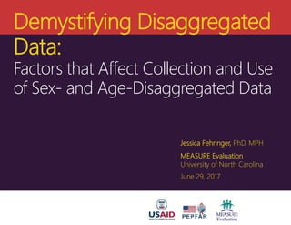 Demystifying Disaggregated
Data:
Factors that Affect Collection and Use
of Sex- and Age-Disaggregated Data
Jessica Fehringer, PhD, MPH
MEASURE Evaluation
University of North Carolina
June 29, 2017
 