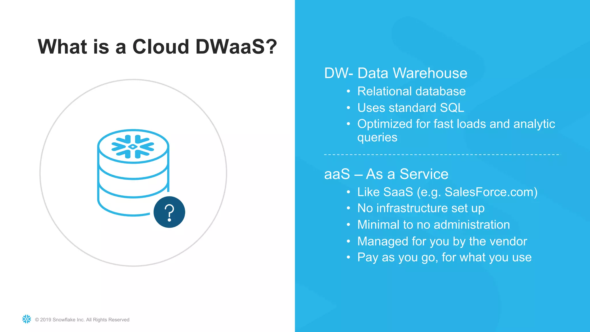 © 2019 Snowflake Inc. All Rights Reserved
What is a Cloud DWaaS?
DW- Data Warehouse
• Relational database
• Uses standard SQL
• Optimized for fast loads and analytic
queries
aaS – As a Service
• Like SaaS (e.g. SalesForce.com)
• No infrastructure set up
• Minimal to no administration
• Managed for you by the vendor
• Pay as you go, for what you use
 