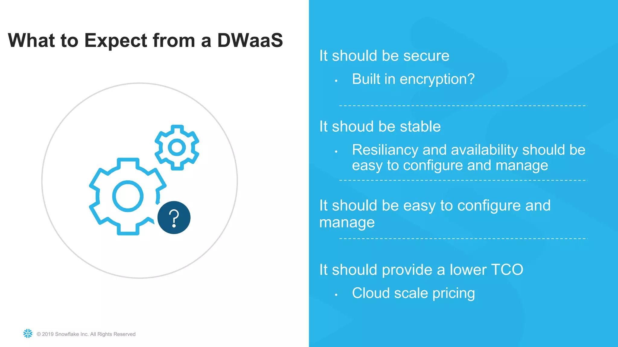 © 2019 Snowflake Inc. All Rights Reserved
It should be secure
• Built in encryption?
It shoud be stable
• Resiliancy and availability should be
easy to configure and manage
It should be easy to configure and
manage
It should provide a lower TCO
• Cloud scale pricing
What to Expect from a DWaaS
 