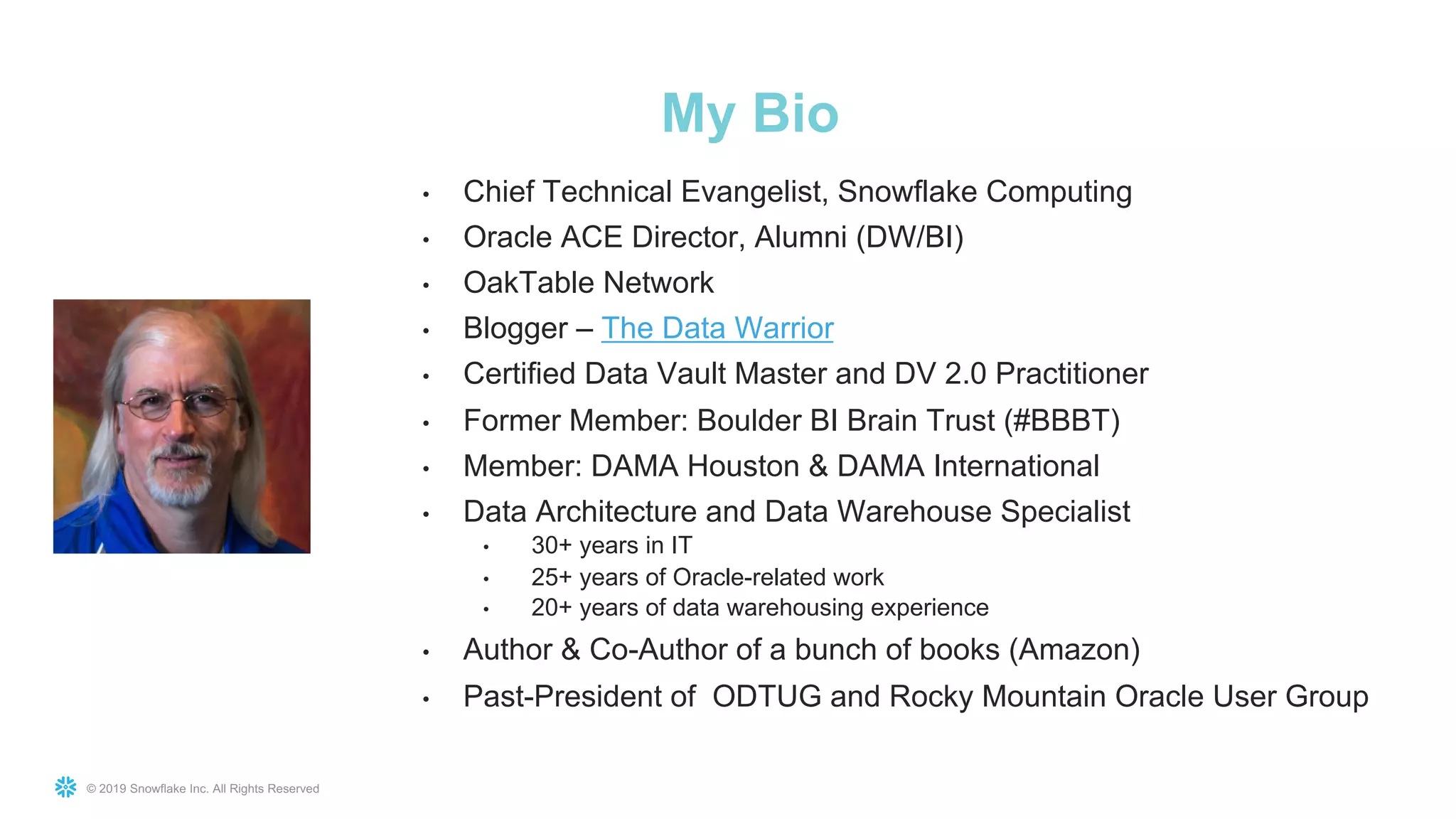 © 2019 Snowflake Inc. All Rights Reserved
• Chief Technical Evangelist, Snowflake Computing
• Oracle ACE Director, Alumni (DW/BI)
• OakTable Network
• Blogger – The Data Warrior
• Certified Data Vault Master and DV 2.0 Practitioner
• Former Member: Boulder BI Brain Trust (#BBBT)
• Member: DAMA Houston & DAMA International
• Data Architecture and Data Warehouse Specialist
• 30+ years in IT
• 25+ years of Oracle-related work
• 20+ years of data warehousing experience
• Author & Co-Author of a bunch of books (Amazon)
• Past-President of ODTUG and Rocky Mountain Oracle User Group
My Bio
 