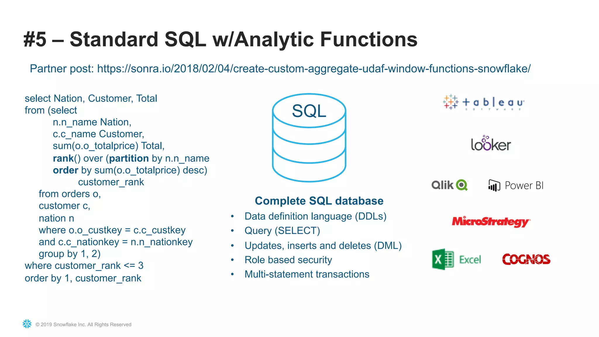© 2019 Snowflake Inc. All Rights Reserved
#5 – Standard SQL w/Analytic Functions
select Nation, Customer, Total
from (select
n.n_name Nation,
c.c_name Customer,
sum(o.o_totalprice) Total,
rank() over (partition by n.n_name
order by sum(o.o_totalprice) desc)
customer_rank
from orders o,
customer c,
nation n
where o.o_custkey = c.c_custkey
and c.c_nationkey = n.n_nationkey
group by 1, 2)
where customer_rank <= 3
order by 1, customer_rank
SQL
Complete SQL database
• Data definition language (DDLs)
• Query (SELECT)
• Updates, inserts and deletes (DML)
• Role based security
• Multi-statement transactions
Partner post: https://sonra.io/2018/02/04/create-custom-aggregate-udaf-window-functions-snowflake/
 
