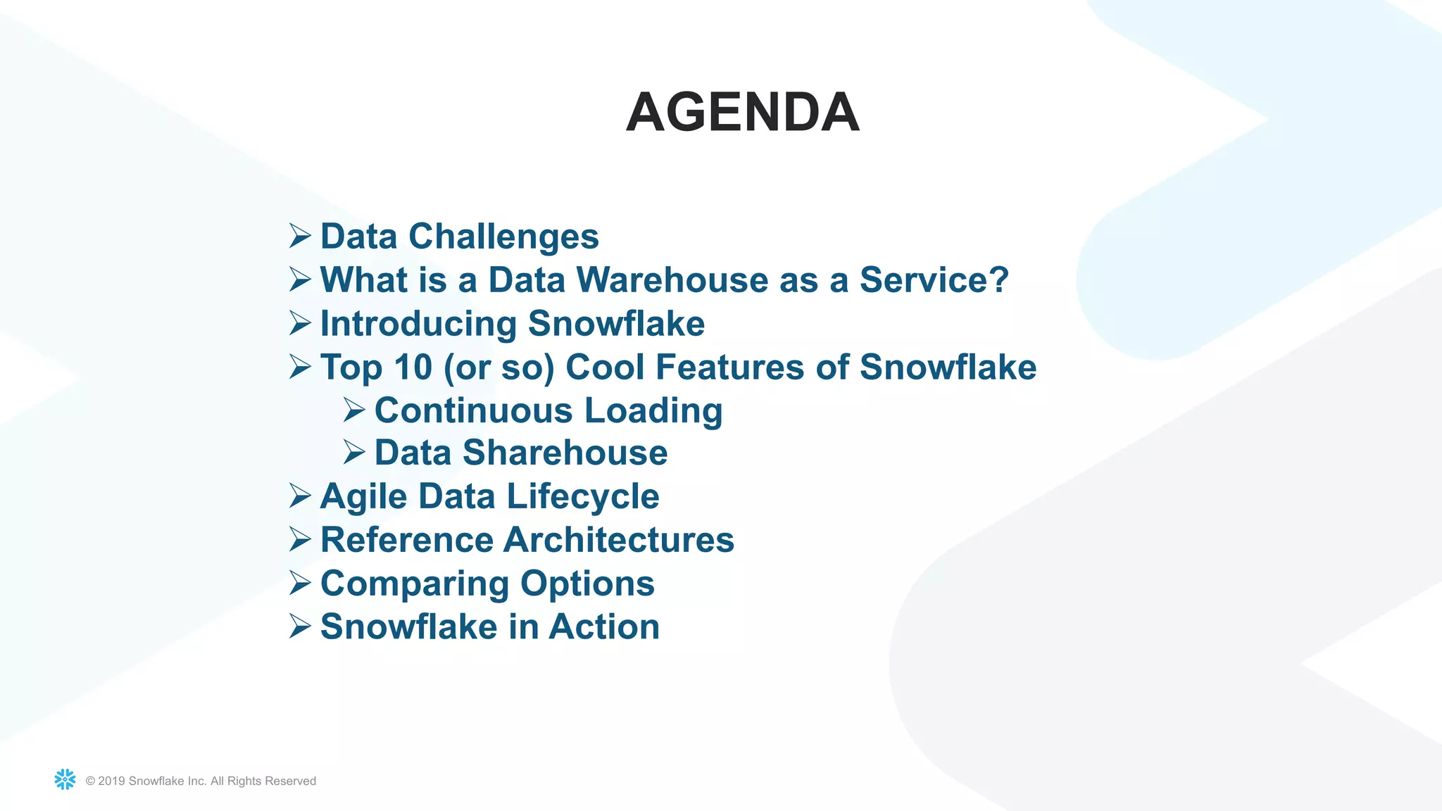© 2019 Snowflake Inc. All Rights Reserved
AGENDA
ØData Challenges
ØWhat is a Data Warehouse as a Service?
ØIntroducing Snowflake
ØTop 10 (or so) Cool Features of Snowflake
ØContinuous Loading
ØData Sharehouse
ØAgile Data Lifecycle
ØReference Architectures
ØComparing Options
ØSnowflake in Action
 