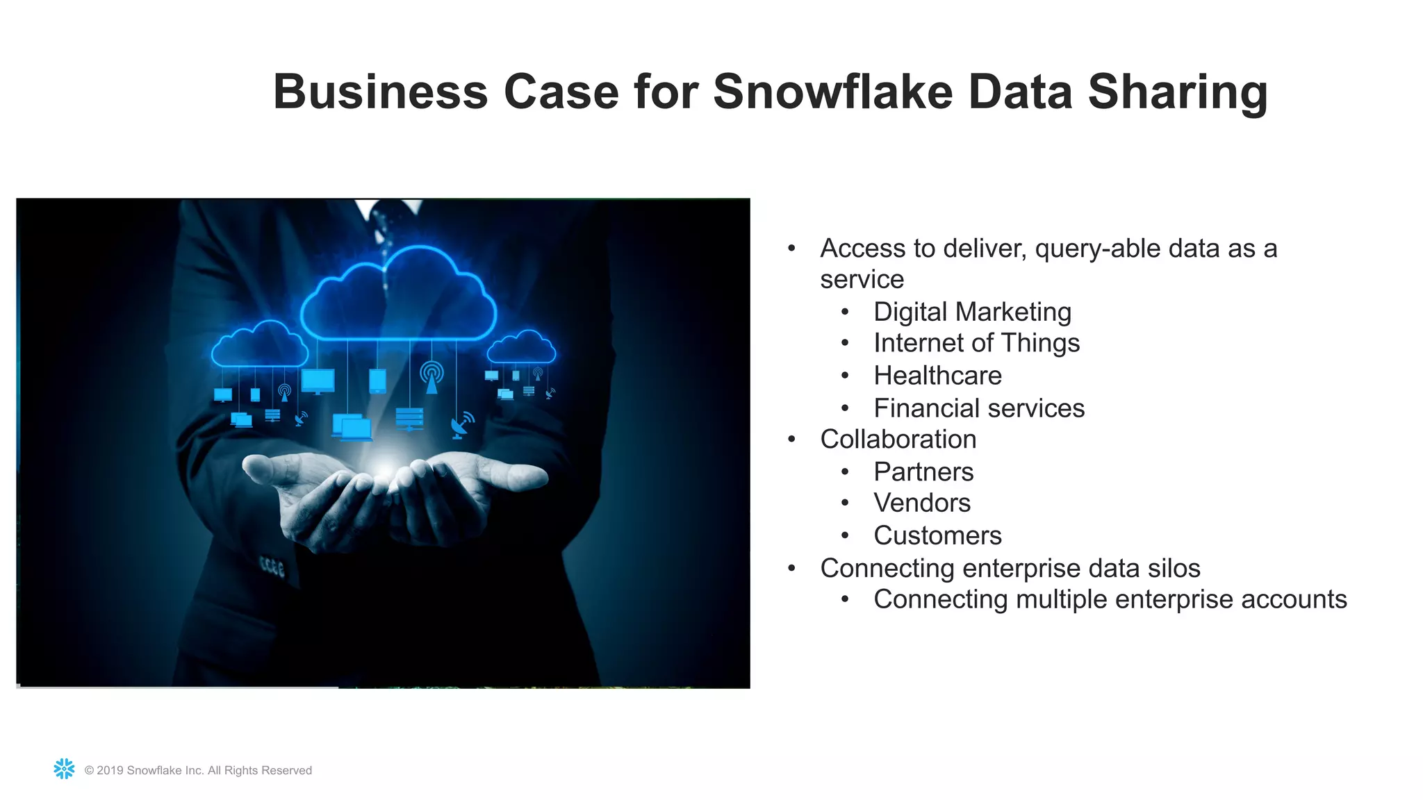 © 2019 Snowflake Inc. All Rights Reserved
Business Case for Snowflake Data Sharing
• Access to deliver, query-able data as a
service
• Digital Marketing
• Internet of Things
• Healthcare
• Financial services
• Collaboration
• Partners
• Vendors
• Customers
• Connecting enterprise data silos
• Connecting multiple enterprise accounts
 