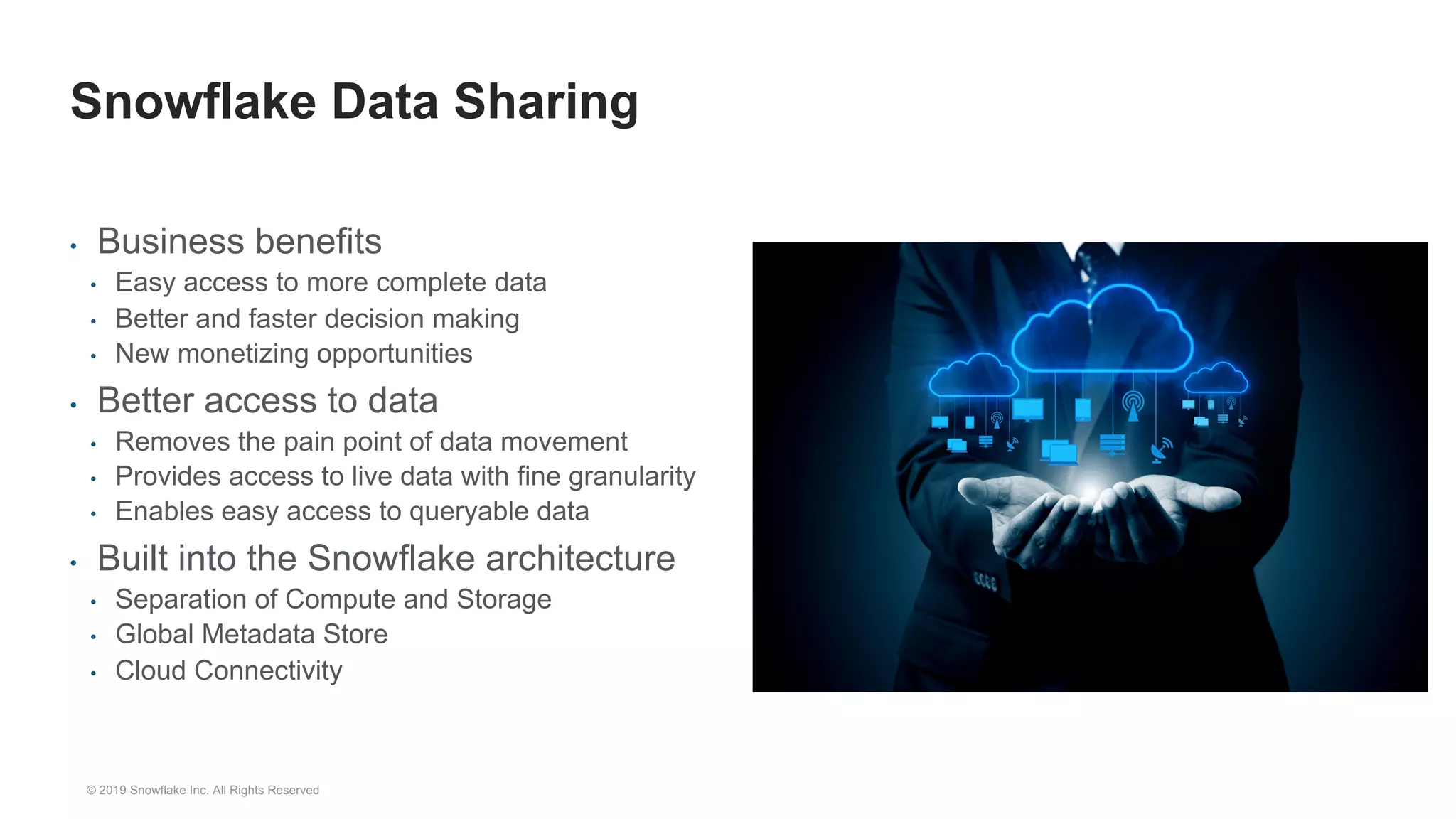 • Business benefits
• Easy access to more complete data
• Better and faster decision making
• New monetizing opportunities
• Better access to data
• Removes the pain point of data movement
• Provides access to live data with fine granularity
• Enables easy access to queryable data
• Built into the Snowflake architecture
• Separation of Compute and Storage
• Global Metadata Store
• Cloud Connectivity
Snowflake Data Sharing
© 2019 Snowflake Inc. All Rights Reserved
 