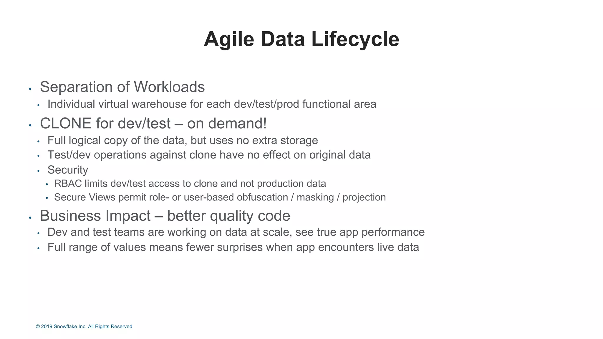 • Separation of Workloads
• Individual virtual warehouse for each dev/test/prod functional area
• CLONE for dev/test – on demand!
• Full logical copy of the data, but uses no extra storage
• Test/dev operations against clone have no effect on original data
• Security
• RBAC limits dev/test access to clone and not production data
• Secure Views permit role- or user-based obfuscation / masking / projection
• Business Impact – better quality code
• Dev and test teams are working on data at scale, see true app performance
• Full range of values means fewer surprises when app encounters live data
Agile Data Lifecycle
© 2019 Snowflake Inc. All Rights Reserved
 