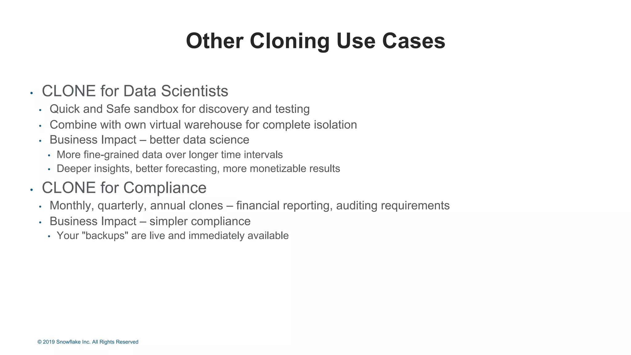 • CLONE for Data Scientists
• Quick and Safe sandbox for discovery and testing
• Combine with own virtual warehouse for complete isolation
• Business Impact – better data science
• More fine-grained data over longer time intervals
• Deeper insights, better forecasting, more monetizable results
• CLONE for Compliance
• Monthly, quarterly, annual clones – financial reporting, auditing requirements
• Business Impact – simpler compliance
• Your "backups" are live and immediately available
Other Cloning Use Cases
© 2019 Snowflake Inc. All Rights Reserved
 
