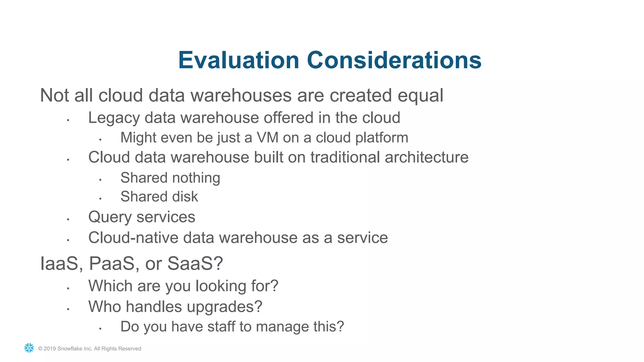 © 2019 Snowflake Inc. All Rights Reserved
Not all cloud data warehouses are created equal
• Legacy data warehouse offered in the cloud
• Might even be just a VM on a cloud platform
• Cloud data warehouse built on traditional architecture
• Shared nothing
• Shared disk
• Query services
• Cloud-native data warehouse as a service
IaaS, PaaS, or SaaS?
• Which are you looking for?
• Who handles upgrades?
• Do you have staff to manage this?
Evaluation Considerations
 