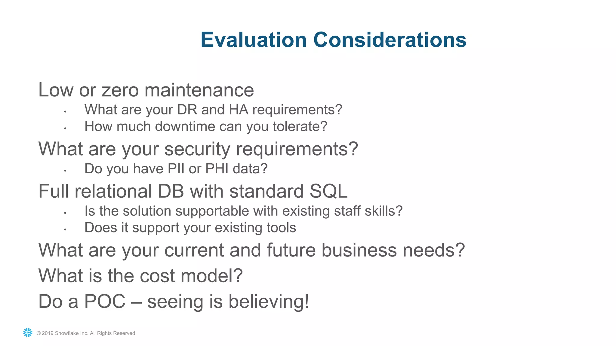 © 2019 Snowflake Inc. All Rights Reserved
Low or zero maintenance
• What are your DR and HA requirements?
• How much downtime can you tolerate?
What are your security requirements?
• Do you have PII or PHI data?
Full relational DB with standard SQL
• Is the solution supportable with existing staff skills?
• Does it support your existing tools
What are your current and future business needs?
What is the cost model?
Do a POC – seeing is believing!
Evaluation Considerations
 