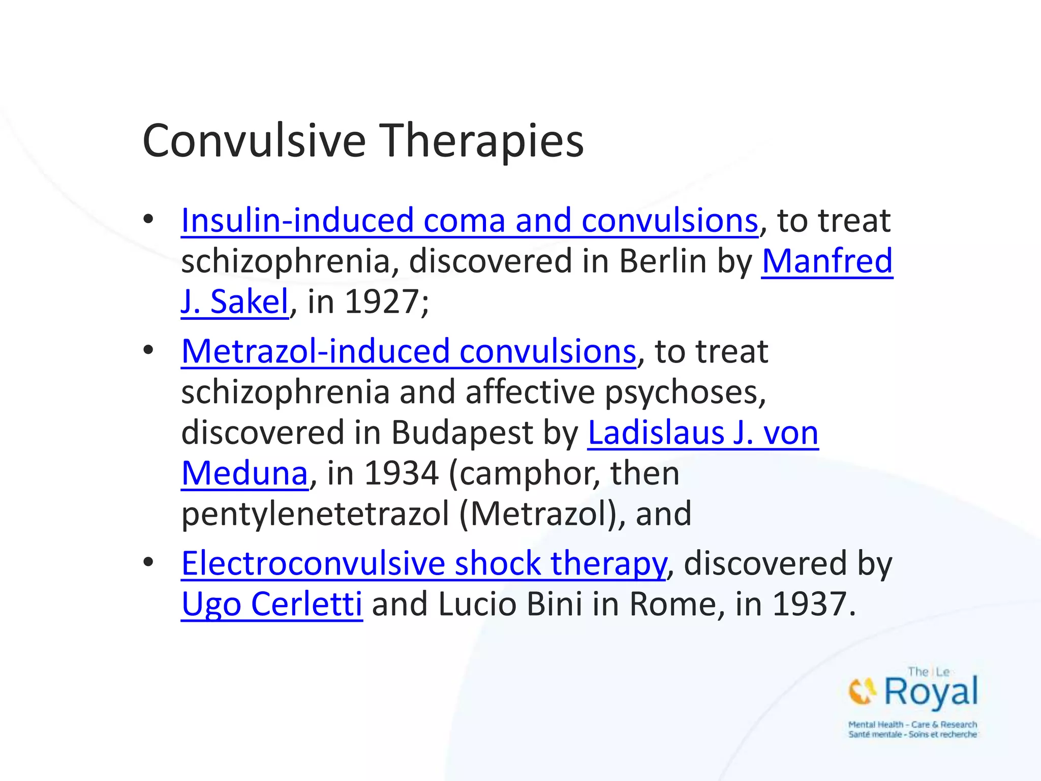 Convulsive Therapies
• Insulin-induced coma and convulsions, to treat
schizophrenia, discovered in Berlin by Manfred
J. Sakel, in 1927;
• Metrazol-induced convulsions, to treat
schizophrenia and affective psychoses,
discovered in Budapest by Ladislaus J. von
Meduna, in 1934 (camphor, then
pentylenetetrazol (Metrazol), and
• Electroconvulsive shock therapy, discovered by
Ugo Cerletti and Lucio Bini in Rome, in 1937.
 