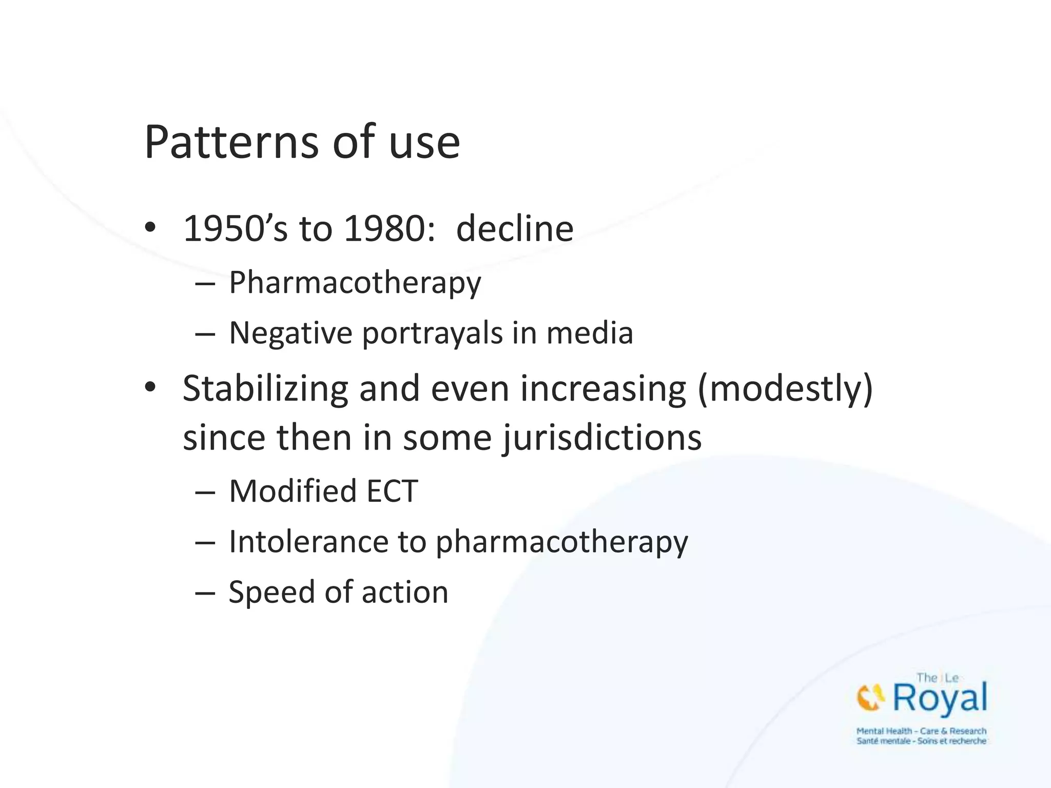 Patterns of use
• 1950’s to 1980: decline
– Pharmacotherapy
– Negative portrayals in media
• Stabilizing and even increasing (modestly)
since then in some jurisdictions
– Modified ECT
– Intolerance to pharmacotherapy
– Speed of action
 