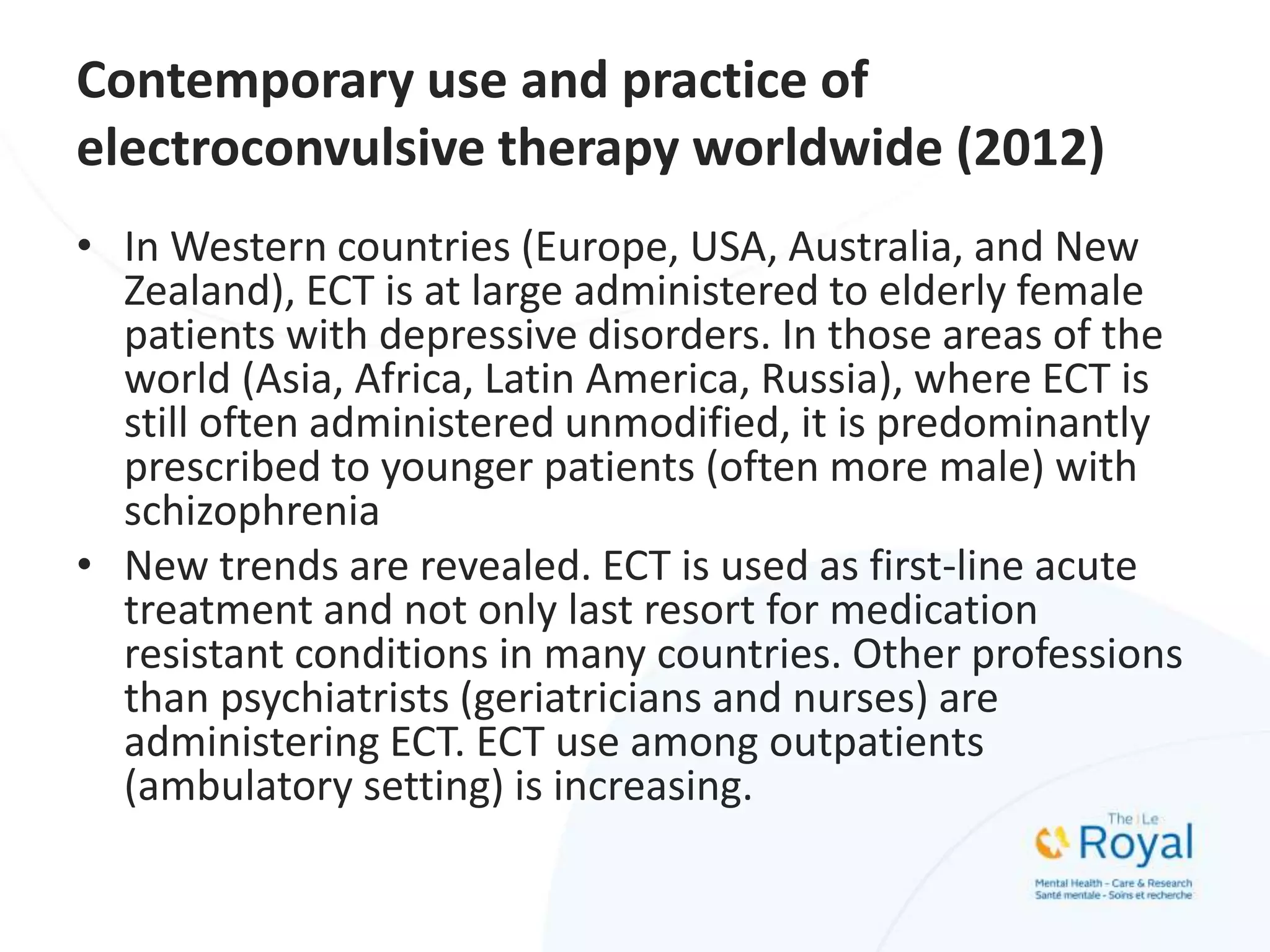 Contemporary use and practice of
electroconvulsive therapy worldwide (2012)
• In Western countries (Europe, USA, Australia, and New
Zealand), ECT is at large administered to elderly female
patients with depressive disorders. In those areas of the
world (Asia, Africa, Latin America, Russia), where ECT is
still often administered unmodified, it is predominantly
prescribed to younger patients (often more male) with
schizophrenia
• New trends are revealed. ECT is used as first-line acute
treatment and not only last resort for medication
resistant conditions in many countries. Other professions
than psychiatrists (geriatricians and nurses) are
administering ECT. ECT use among outpatients
(ambulatory setting) is increasing.
 