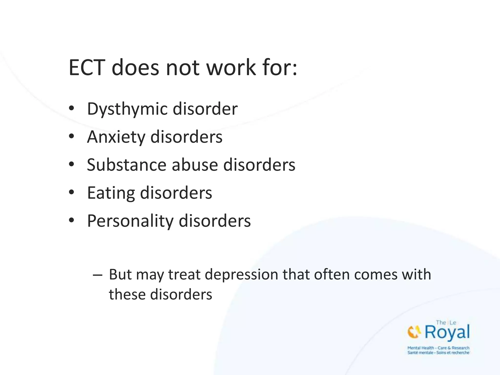 ECT does not work for:
• Dysthymic disorder
• Anxiety disorders
• Substance abuse disorders
• Eating disorders
• Personality disorders
– But may treat depression that often comes with
these disorders
 