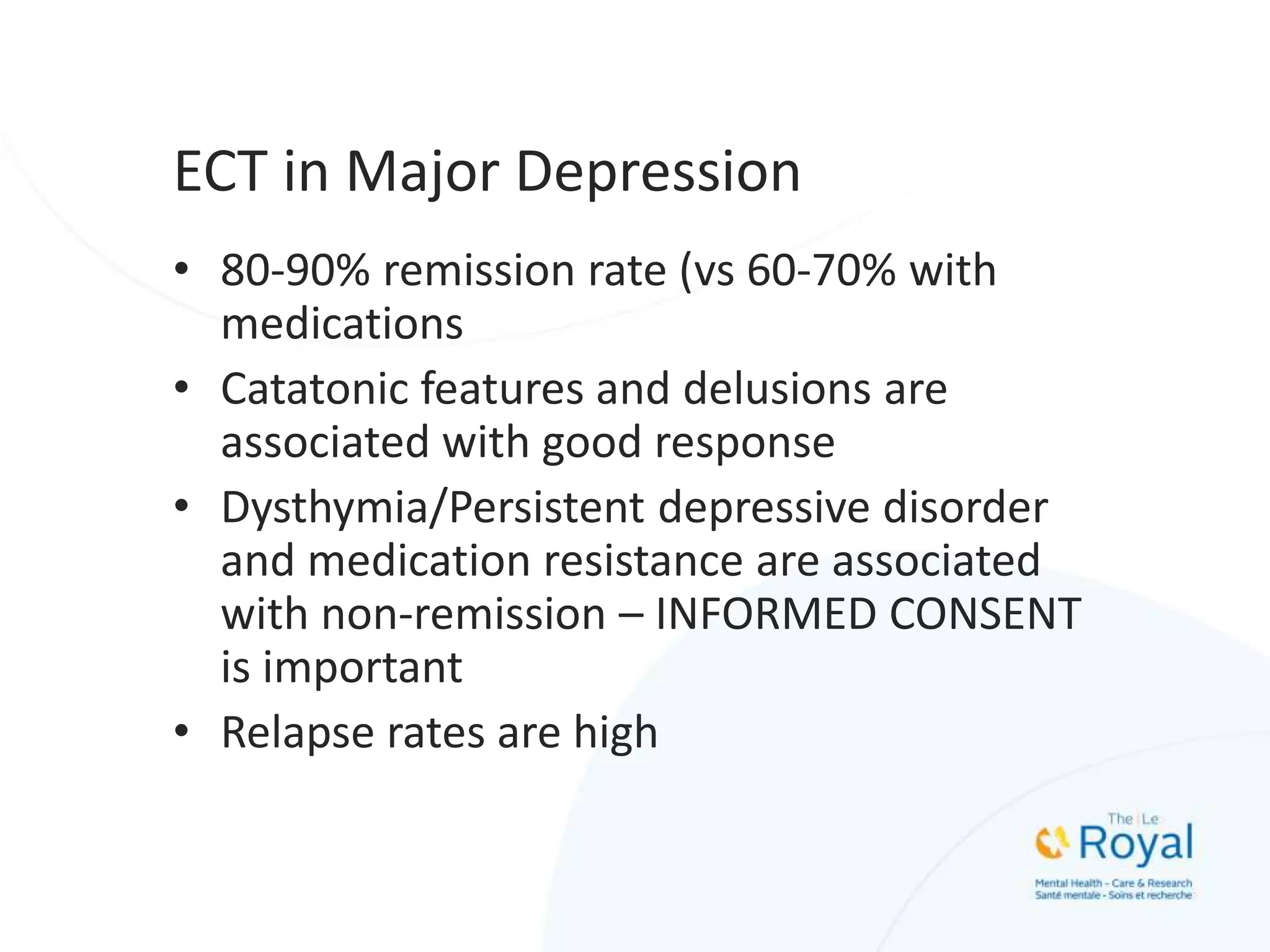 ECT in Major Depression
• 80-90% remission rate (vs 60-70% with
medications
• Catatonic features and delusions are
associated with good response
• Dysthymia/Persistent depressive disorder
and medication resistance are associated
with non-remission – INFORMED CONSENT
is important
• Relapse rates are high
 