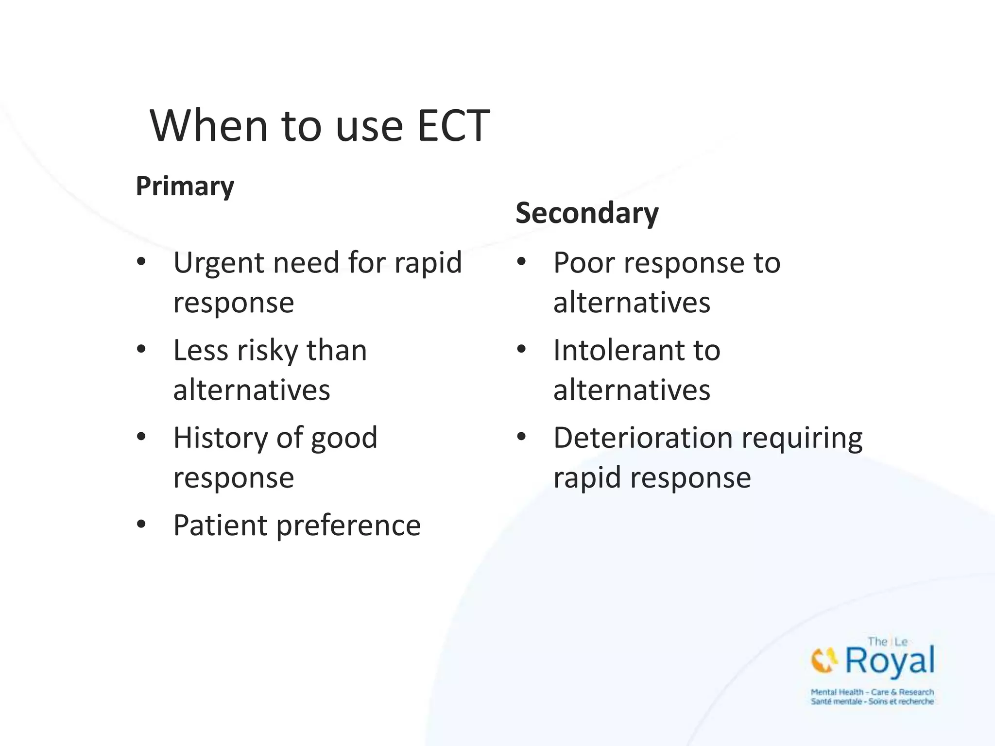 When to use ECT
Primary
• Urgent need for rapid
response
• Less risky than
alternatives
• History of good
response
• Patient preference
Secondary
• Poor response to
alternatives
• Intolerant to
alternatives
• Deterioration requiring
rapid response
 