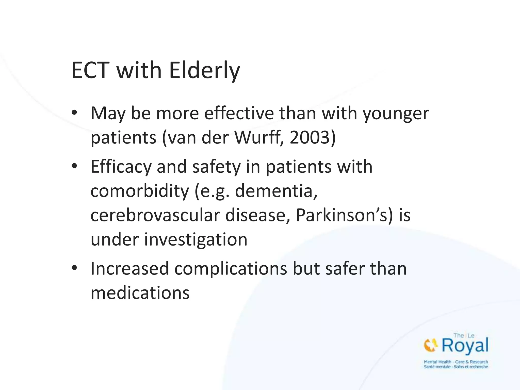 ECT with Elderly
• May be more effective than with younger
patients (van der Wurff, 2003)
• Efficacy and safety in patients with
comorbidity (e.g. dementia,
cerebrovascular disease, Parkinson’s) is
under investigation
• Increased complications but safer than
medications
 