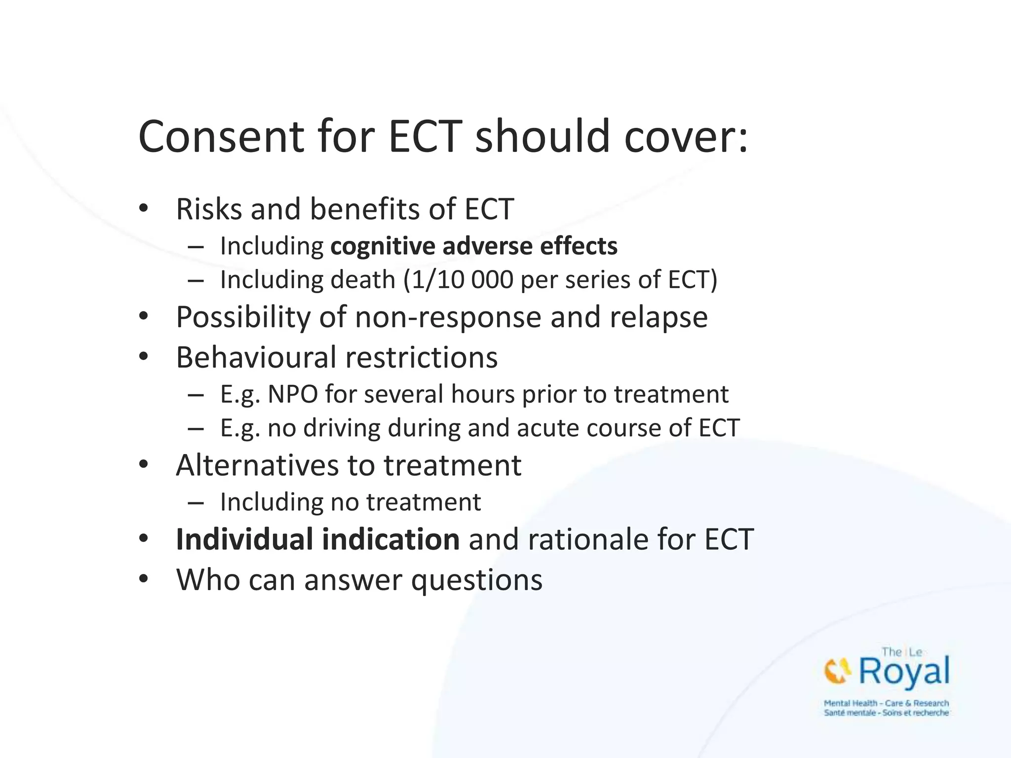 Consent for ECT should cover:
• Risks and benefits of ECT
– Including cognitive adverse effects
– Including death (1/10 000 per series of ECT)
• Possibility of non-response and relapse
• Behavioural restrictions
– E.g. NPO for several hours prior to treatment
– E.g. no driving during and acute course of ECT
• Alternatives to treatment
– Including no treatment
• Individual indication and rationale for ECT
• Who can answer questions
 
