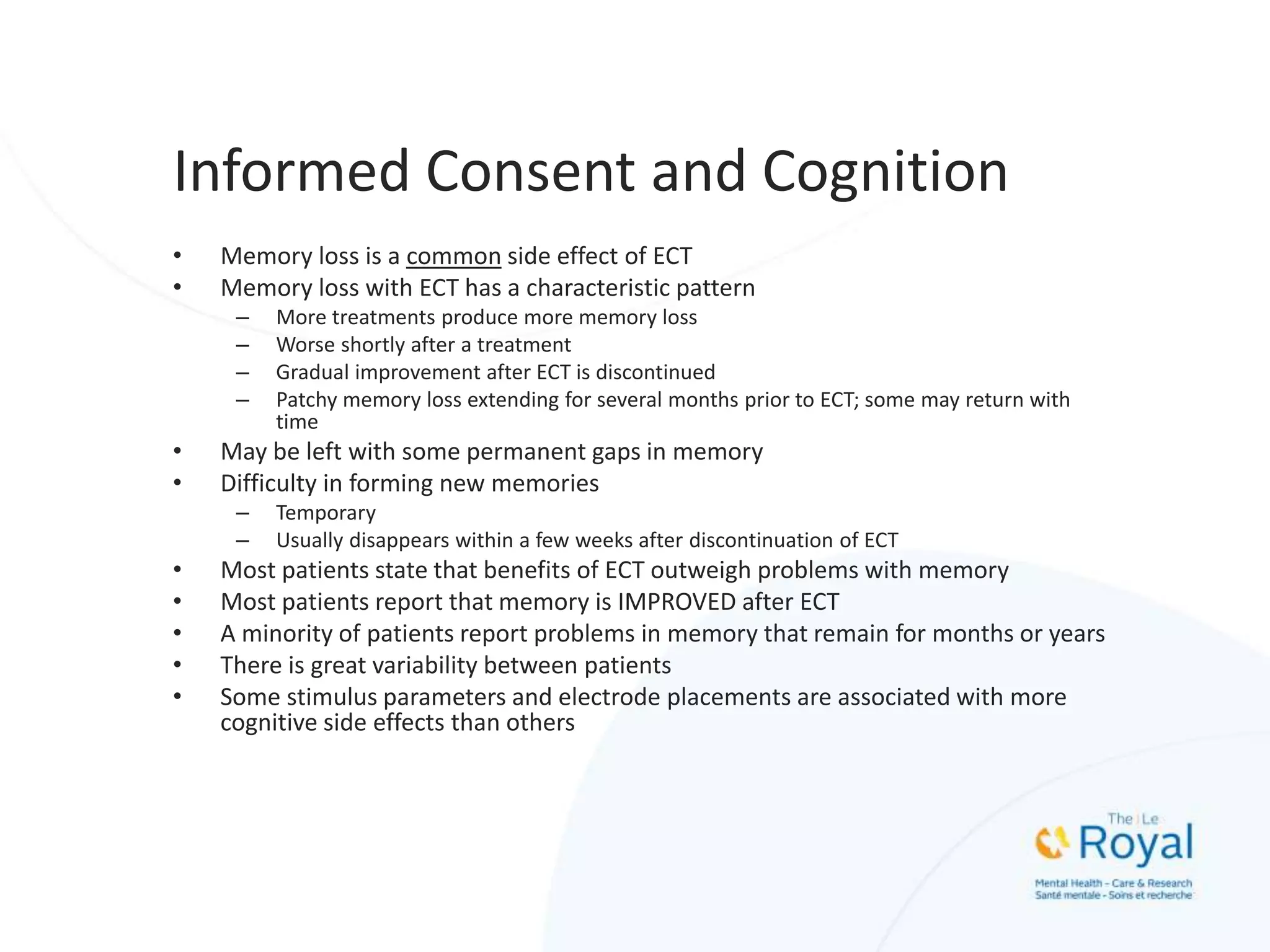 Informed Consent and Cognition
• Memory loss is a common side effect of ECT
• Memory loss with ECT has a characteristic pattern
– More treatments produce more memory loss
– Worse shortly after a treatment
– Gradual improvement after ECT is discontinued
– Patchy memory loss extending for several months prior to ECT; some may return with
time
• May be left with some permanent gaps in memory
• Difficulty in forming new memories
– Temporary
– Usually disappears within a few weeks after discontinuation of ECT
• Most patients state that benefits of ECT outweigh problems with memory
• Most patients report that memory is IMPROVED after ECT
• A minority of patients report problems in memory that remain for months or years
• There is great variability between patients
• Some stimulus parameters and electrode placements are associated with more
cognitive side effects than others
 