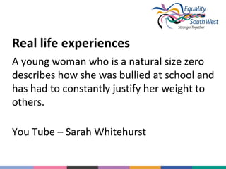 Real life experiences
A young woman who is a natural size zero
describes how she was bullied at school and
has had to constantly justify her weight to
others.
You Tube – Sarah Whitehurst

 