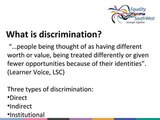 What is discrimination?
“…people being thought of as having different
worth or value, being treated differently or given
fewer opportunities because of their identities”.
(Learner Voice, LSC)
Three types of discrimination:
•Direct
•Indirect
•Institutional

 