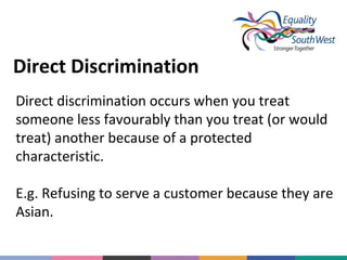 Direct Discrimination
Direct discrimination occurs when you treat
someone less favourably than you treat (or would
treat) another because of a protected
characteristic.
E.g. Refusing to serve a customer because they are
Asian.

 