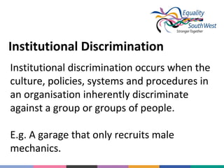 Institutional Discrimination
Institutional discrimination occurs when the
culture, policies, systems and procedures in
an organisation inherently discriminate
against a group or groups of people.
E.g. A garage that only recruits male
mechanics.

 
