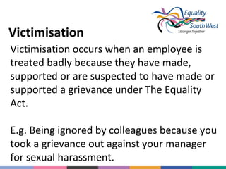 Victimisation
Victimisation occurs when an employee is
treated badly because they have made,
supported or are suspected to have made or
supported a grievance under The Equality
Act.
E.g. Being ignored by colleagues because you
took a grievance out against your manager
for sexual harassment.

 