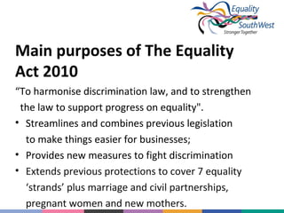 Main purposes of The Equality
Act 2010
“To harmonise discrimination law, and to strengthen
the law to support progress on equality".
• Streamlines and combines previous legislation
to make things easier for businesses;
• Provides new measures to fight discrimination
• Extends previous protections to cover 7 equality
‘strands’ plus marriage and civil partnerships,
pregnant women and new mothers.

 