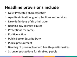 Headline provisions include
•
•
•
•
•
•
•
•
•
•

New ‘Protected characteristics’
Age discrimination: goods, facilities and services
New definitions of discrimination
Banning pay secrecy clauses
Protections for carers
Positive action
Public Sector Equality Duty
Public procurement
Banning of pre-employment health questionnaires
Stronger protections for disabled people

 