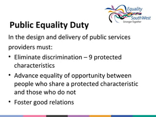 Public Equality Duty
In the design and delivery of public services
providers must:
• Eliminate discrimination – 9 protected
characteristics
• Advance equality of opportunity between
people who share a protected characteristic
and those who do not
• Foster good relations

 
