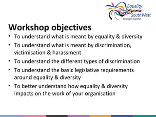 Workshop objectives

• To understand what is meant by equality & diversity
• To understand what is meant by discrimination,
victimisation & harassment
• To understand the different types of discrimination
• To understand the basic legislative requirements
around equality & diversity
• To better understand how equality & diversity
impacts on the work of your organisation

 