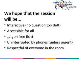 We hope that the session
will be...
•
•
•
•
•

Interactive (no question too daft)
Accessible for all
Jargon free (ish)
Uninterrupted by phones (unless urgent)
Respectful of everyone in the room

 