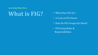 Learning Objectives
What is FIG? ✓ What Does FIG Do?
✓ A Look at FIG Clients
✓ How Do FIG Groups Get Hired?
✓ FIG Group Ro...