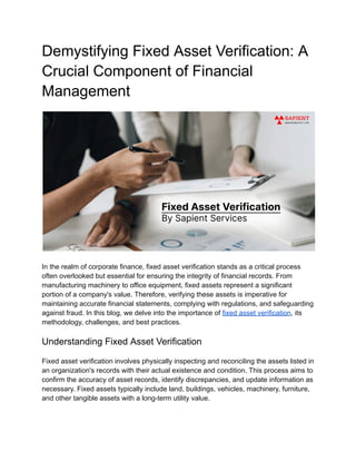 Demystifying Fixed Asset Verification: A
Crucial Component of Financial
Management
In the realm of corporate finance, fixed asset verification stands as a critical process
often overlooked but essential for ensuring the integrity of financial records. From
manufacturing machinery to office equipment, fixed assets represent a significant
portion of a company's value. Therefore, verifying these assets is imperative for
maintaining accurate financial statements, complying with regulations, and safeguarding
against fraud. In this blog, we delve into the importance of fixed asset verification, its
methodology, challenges, and best practices.
Understanding Fixed Asset Verification
Fixed asset verification involves physically inspecting and reconciling the assets listed in
an organization's records with their actual existence and condition. This process aims to
confirm the accuracy of asset records, identify discrepancies, and update information as
necessary. Fixed assets typically include land, buildings, vehicles, machinery, furniture,
and other tangible assets with a long-term utility value.
 