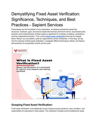 Demystifying Fixed Asset Verification:
Significance, Techniques, and Best
Practices - Sapient Services
Fixed assets are the foundation of any association, enveloping substantial assets like
structures, hardware, gear, and elusive assets like licenses and brand names. Guaranteeing the
precision and trustworthiness of these assets is significant for monetary revealing, consistence,
and key independent direction. This is where fixed asset verification becomes an integral
factor, filling in as a foundation cycle for organizations across enterprises. In this blog, we dig
into the meaning of fixed asset verification, investigate different techniques utilized, and feature
best practices to successfully smooth out the cycle.
Grasping Fixed Asset Verification:
Fixed asset verification is the deliberate course of approving the presence, area, condition, and
responsibility for association's fixed assets. This interaction includes accommodating the asset
 