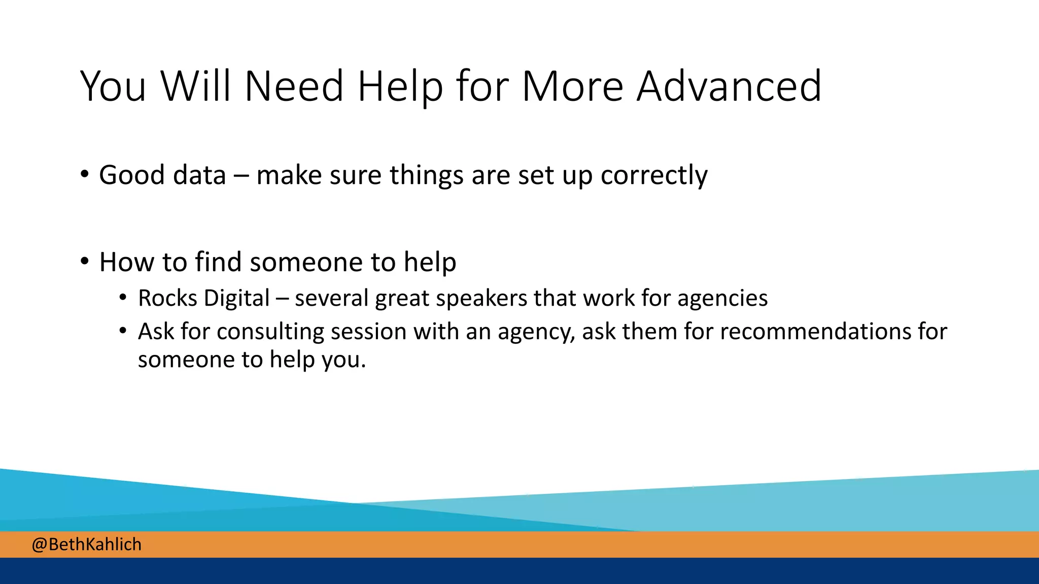 @BethKahlich
You Will Need Help for More Advanced
• Good data – make sure things are set up correctly
• How to find someone to help
• Rocks Digital – several great speakers that work for agencies
• Ask for consulting session with an agency, ask them for recommendations for
someone to help you.
 